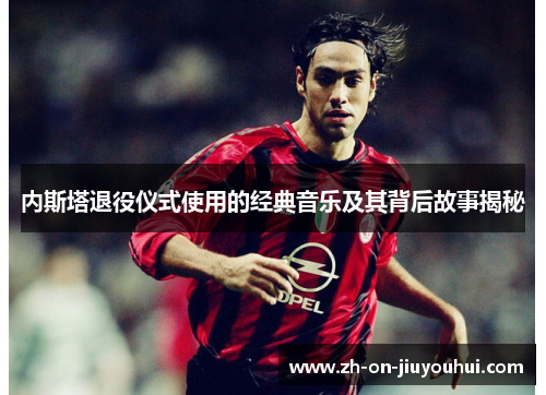 内斯塔退役仪式使用的经典音乐及其背后故事揭秘