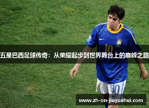 五星巴西足球传奇:从荣耀起步到世界舞台上的巅峰之路 五星巴西足球传奇:从荣耀起步到世界舞台上的巅峰之路