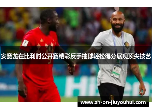 安赛龙在比利时公开赛精彩反手抽球轻松得分展现顶尖技艺