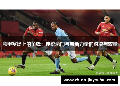 意甲赛场上的争锋:传统豪门与崭新力量的对决与较量 意甲赛场上的争锋:传统豪门与崭新力量的对决与较量
