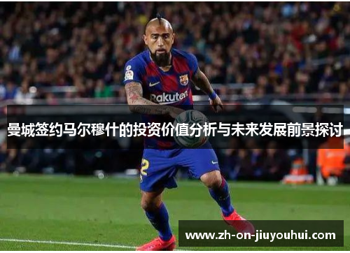 曼城签约马尔穆什的投资价值分析与未来发展前景探讨 曼城签约马尔穆什的投资价值分析与未来发展前景探讨