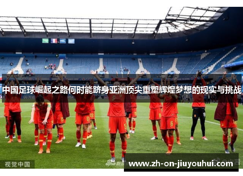 中国足球崛起之路何时能跻身亚洲顶尖重塑辉煌梦想的现实与挑战