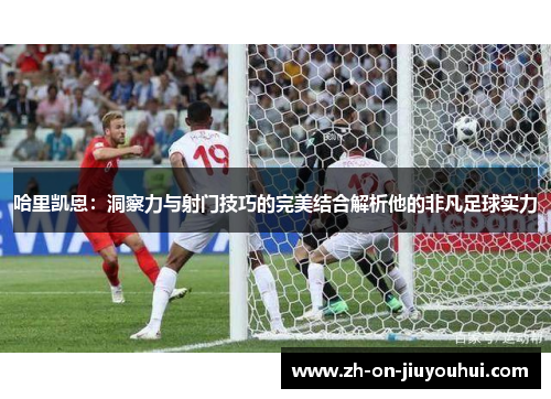 哈里凯恩：洞察力与射门技巧的完美结合解析他的非凡足球实力