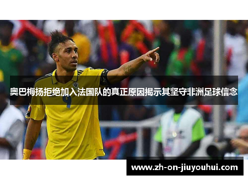 奥巴梅扬拒绝加入法国队的真正原因揭示其坚守非洲足球信念 奥巴梅扬拒绝加入法国队的真正原因揭示其坚守非洲足球信念