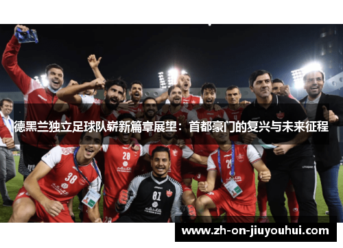 德黑兰独立足球队崭新篇章展望：首都豪门的复兴与未来征程