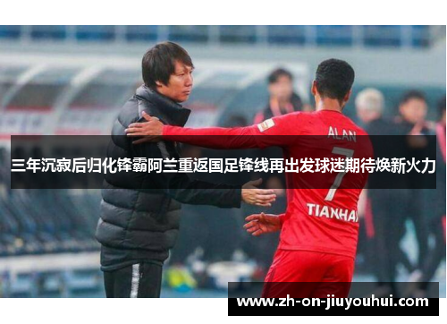 三年沉寂后归化锋霸阿兰重返国足锋线再出发球迷期待焕新火力