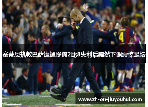 塞蒂恩执教巴萨遭遇惨痛2比8失利后黯然下课震惊足坛