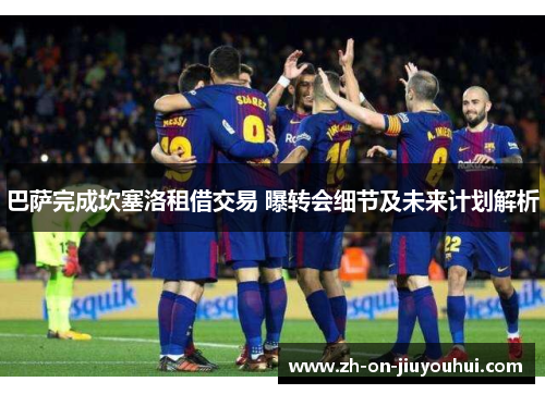 巴萨完成坎塞洛租借交易 曝转会细节及未来计划解析