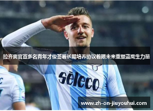 拉齐奥官宣多名青年才俊签署长期培养协议着眼未来重塑蓝鹰生力量