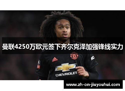 曼联4250万欧元签下齐尔克泽加强锋线实力