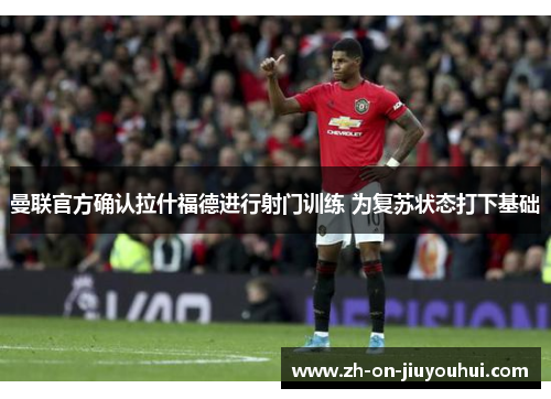 曼联官方确认拉什福德进行射门训练 为复苏状态打下基础