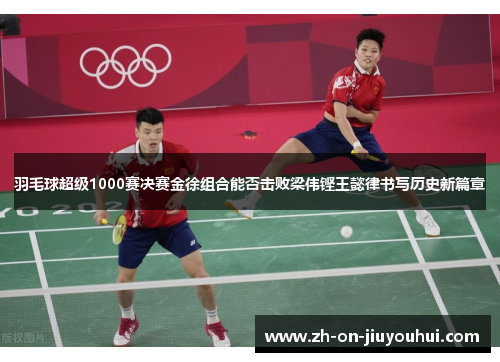 羽毛球超级1000赛决赛金徐组合能否击败梁伟铿王懿律书写历史新篇章
