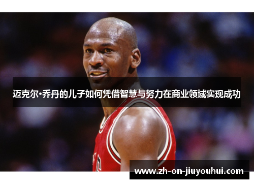 迈克尔·乔丹的儿子如何凭借智慧与努力在商业领域实现成功 迈克尔·乔丹的儿子如何凭借智慧与努力在商业领域实现成功